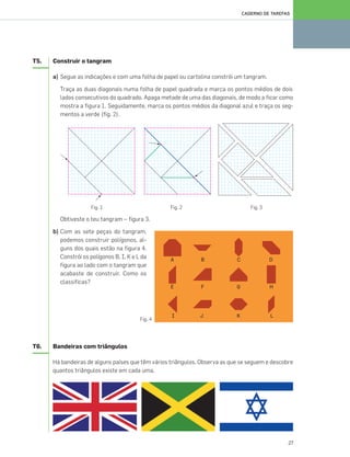 27
CADERNO DE TAREFAS
T5. Construir o tangram
a) Segue as indicações e com uma folha de papel ou cartolina constrói um tangram.
Traça as duas diagonais numa folha de papel quadrada e marca os pontos médios de dois
lados consecutivos do quadrado. Apaga metade de uma das diagonais, de modo a ficar como
mostra a figura 1. Seguidamente, marca os pontos médios da diagonal azul e traça os seg-
mentos a verde (fig. 2).
Fig. 1 Fig. 2 Fig. 3
Obtiveste o teu tangram – figura 3.
b) Com as sete peças do tangram,
podemos construir polígonos, al-
guns dos quais estão na figura 4.
Constrói os polígonos B, I, K e L da
figura ao lado com o tangram que
acabaste de construir. Como os
classificas?
T6. Bandeiras com triângulos
Há bandeiras de alguns países que têm vários triângulos. Observa as que se seguem e descobre
quantos triângulos existe em cada uma.
Fig. 4
025•032_CTMP5:Layout 1 10/03/13 16:04 Page 27
 