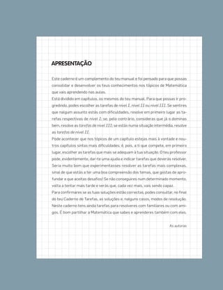 Este caderno é um complemento do teu manual e foi pensado para que possas
consolidar e desenvolver os teus conhecimentos nos tópicos de Matemática
que vais aprendendo nas aulas.
Está dividido em capítulos, os mesmos do teu manual. Para que possas ir pro-
gredindo, podes escolher as tarefas de nível I, nível II ou nível III. Se sentires
que nalgum assunto estás com dificuldades, resolve em primeiro lugar as ta-
refas respectivas de nível I; se, pelo contrário, consideras que já o dominas
bem, resolve as tarefas de nível III; se estás numa situação intermédia, resolve
as tarefas de nível II.
Pode acontecer que nos tópicos de um capítulo estejas mais à vontade e nou-
tros capítulos sintas mais dificuldades; é, pois, a ti que compete, em primeiro
lugar, escolher as tarefas que mais se adequam à tua situação. O teu professor
pode, evidentemente, dar-te uma ajuda e indicar tarefas que deverás resolver.
Seria muito bom que experimentasses resolver as tarefas mais complexas,
sinal de que estás a ter uma boa compreensão dos temas, que gostas de apro-
fundar e que aceitas desafios! Se não conseguires num determinado momento,
volta a tentar mais tarde e verás que, cada vez mais, vais sendo capaz.
Para confirmares se as tuas soluções estão correctas, podes consultar, no final
do teu Caderno de Tarefas, as soluções e, nalguns casos, modos de resolução.
Neste caderno tens ainda tarefas para resolveres com familiares ou com ami-
gos. É bom partilhar a Matemática que sabes e aprenderes também com eles.
As autoras
APRESENTAÇÃO
001•018_CTMP5:Layout 1 10/03/13 08:40 Page 2
 