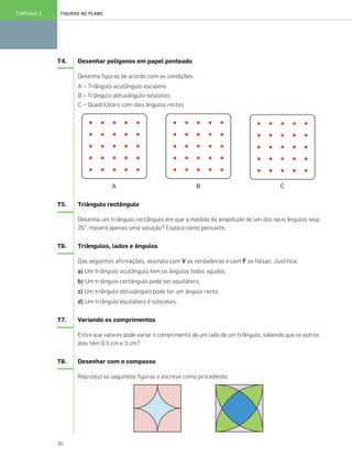30
FIGURAS NO PLANOCAPÍTULO 3
T4. Desenhar polígonos em papel ponteado
Desenha figuras de acordo com as condições:
A – Triângulo acutângulo escaleno
B – Triângulo obtusângulo isósceles
C – Quadrilátero com dois ângulos rectos
A B C
T5. Triângulo rectângulo
Desenha um triângulo rectângulo em que a medida da amplitude de um dos seus ângulos seja
35°. Haverá apenas uma solução? Explica como pensaste.
T6. Triângulos, lados e ângulos
Das seguintes afirmações, assinala com V as verdadeiras e com F as falsas. Justifica.
a) Um triângulo acutângulo tem os ângulos todos agudos.
b) Um triângulo rectângulo pode ser equilátero.
c) Um triângulo obtusângulo pode ter um ângulo recto.
d) Um triângulo equilátero é isósceles.
T7. Variando os comprimentos
Entre que valores pode variar o comprimento de um lado de um triângulo, sabendo que os outros
dois têm 6,5 cm e 3 cm?
T8. Desenhar com o compasso
Reproduz as seguintes figuras e escreve como procedeste.
025•032_CTMP5:Layout 1 10/03/13 08:59 Page 30
 