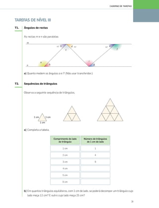 31
CADERNO DE TAREFAS
TAREFAS DE NÍVEL III
T1. Ângulos de rectas
As rectas m e n são paralelas
a) Quanto medem os ângulos a e i? (Não usar transferidor.)
T2. Sequências de triângulos
Observa a seguinte sequência de triângulos.
a) Completa a tabela.
b) Em quantos triângulos equiláteros, com 1 cm de lado, se poderá decompor um triângulo cujo
lado meça 12 cm? E outro cujo lado meça 25 cm?
Comprimento do lado
do triângulo
1 cm
2 cm
3 cm
4 cm
5 cm
6 cm
Número de triângulos
de 1 cm de lado
1
4
9
025•032_CTMP5:Layout 1 10/03/13 08:59 Page 31
 