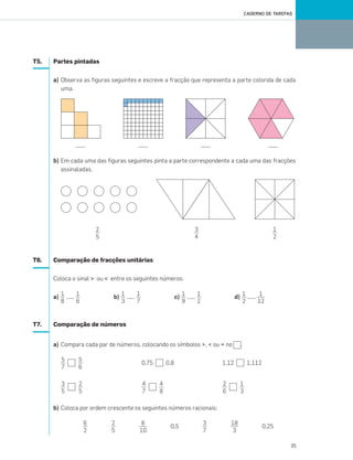 35
CADERNO DE TAREFAS
T5. Partes pintadas
a) Observa as figuras seguintes e escreve a fracção que representa a parte colorida de cada
uma.
b) Em cada uma das figuras seguintes pinta a parte correspondente a cada uma das fracções
assinaladas.
T6. Comparação de fracções unitárias
Coloca o sinal > ou < entre os seguintes números:
a) ...... b) ...... c) ...... d) ......
T7. Comparação de números
a) Compara cada par de números, colocando os símbolos >, < ou = no .
0,75 0,8 1,12 1,112
b) Coloca por ordem crescente os seguintes números racionais:
0,5 0,25
2
5
3
4
1
2
1
8
1
6
1
3
1
7
1
9
1
2
1
2
1
12
5
7
5
6
3
5
2
5
2
6
1
3
18
3
3
7
8
10
2
5
6
2
4
7
4
8
033•040_CTMP5:Layout 1 10/03/13 16:06 Page 35
 