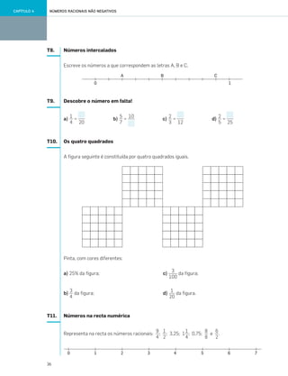 36
NÚMEROS RACIONAIS NÃO NEGATIVOSCAPÍTULO 4
T8. Números intercalados
Escreve os números a que correspondem as letras A, B e C.
T9. Descobre o número em falta!
a) = b) = c) = d) =
T10. Os quatro quadrados
A figura seguinte é constituída por quatro quadrados iguais.
Pinta, com cores diferentes:
a) 25% da figura; c) da figura;
b) da figura; d) da figura.
T11. Números na recta numérica
Representa na recta os números racionais: ; ; 3,25; 1 ; 0,75; e .
1
4 20
5
7
2
3
2
5
10
12 25
3
100
1
20
3
4
9
4
1
2
1
4
8
8
6
2
033•040_CTMP5:Layout 1 10/03/13 09:10 Page 36
 