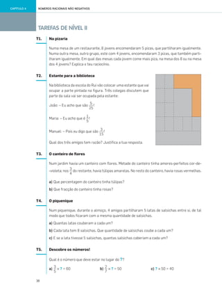 38
TAREFAS DE NÍVEL II
NÚMEROS RACIONAIS NÃO NEGATIVOSCAPÍTULO 4
T1. Na pizaria
Numa mesa de um restaurante, 8 jovens encomendaram 5 pizas, que partilharam igualmente.
Numa outra mesa, outro grupo, este com 4 jovens, encomendaram 3 pizas, que também parti-
lharam igualmente. Em qual das mesas cada jovem come mais piza, na mesa dos 8 ou na mesa
dos 4 jovens? Explica o teu raciocínio.
T2. Estante para a biblioteca
Na biblioteca da escola do Rui vão colocar uma estante que vai
ocupar a parte pintada na figura. Três colegas discutem que
parte da sala vai ser ocupada pela estante:
João: – Eu acho que são !
Maria: – Eu acho que é !
Manuel: – Pois eu digo que são !
Qual dos três amigos tem razão? Justifica a tua resposta.
T3. O canteiro de flores
Num jardim havia um canteiro com flores. Metade do canteiro tinha amores-perfeitos cor-de-
-violeta; nos do restante, havia túlipas amarelas. No resto do canteiro, havia rosas vermelhas.
a) Que percentagem do canteiro tinha túlipas?
b) Que fracção do canteiro tinha rosas?
T4. O piquenique
Num piquenique, durante o almoço, 4 amigos partilharam 5 latas de salsichas entre si, de tal
modo que todos ficaram com a mesma quantidade de salsichas.
a) Quantas latas couberam a cada um?
b) Cada lata tem 8 salsichas. Que quantidade de salsichas coube a cada um?
c) E se a lata tivesse 5 salsichas, quantas salsichas caberiam a cada um?
T5. Descobre os números!
Qual é o número que deve estar no lugar do ??
a) × ? = 60 b) × ? = 50 c) ? × 50 = 40
5
25
1
5
3
15
3
4
2
7
3
5
033•040_CTMP5:Layout 1 10/03/13 16:07 Page 38
 