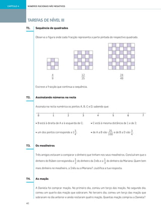 40
TAREFAS DE NÍVEL III
NÚMEROS RACIONAIS NÃO NEGATIVOSCAPÍTULO 4
T1. Sequência de quadrados
Observa a figura onde cada fracção representa a parte pintada do respectivo quadrado.
Escreve a fracção que continua a sequência.
T2. Assinalando números na recta
Assinala na recta numérica os pontos A, B, C e D, sabendo que:
• B está à direita de A e à esquerda de C; • C está à mesma distância de 1 e de 2;
• um dos pontos corresponde a 1 ; • de A a B vão e de B a D vão .
T3. Os mealheiros
Três amigos estavam a comparar o dinheiro que tinham nos seus mealheiros. Concluíram que o
dinheiro do Rúben correspondia a do dinheiro da Inês e a do dinheiro da Mariana. Quem tem
mais dinheiro no mealheiro, a Inês ou a Mariana? Justifica a tua resposta.
T4. As maçãs
A Daniela foi comprar maçãs. No primeiro dia, comeu um terço das maçãs. No segundo dia,
comeu um quarto das maçãs que sobraram. No terceiro dia, comeu um terço das maçãs que
sobraram no dia anterior e ainda restaram quatro maçãs. Quantas maçãs comprou a Daniela?
3
4
25
100
3
4
1
2
1
3
4
9
12
25
24
49
033•040_CTMP5:Layout 1 10/03/13 09:10 Page 40
 