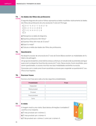 46
ORGANIZAÇÃO E TRATAMENTO DE DADOSCAPÍTULO 5
T4. As idades dos filhos dos professores
O seguinte diagrama de caule-e-folhas representa os dados recolhidos relativamente às idades
dos filhos dos professores de uma escola do 2.° ciclo em Portugal.
a) Reorganiza os dados do diagrama.
b) Quantos professores têm filhos?
c) Quantos filhos têm mais de 15 anos?
d) Qual é a moda?
e) Calcula a média das idades dos filhos dos professores.
T5. Questionário
No desporto escolar de uma escola do 2.° ciclo do Ensino Básico existem as modalidades de fu-
tebol e de patinagem.
Um grupo de estudantes universitários estava a efectuar um estudo onde se pretendia averiguar
quais eram os desportos favoritos dos alunos do 2.° ciclo. Nessa escola, foram escolhidos, para
serem questionados, os alunos inscritos nas duas modalidades existentes na escola.
Concordas com o modo como foram escolhidos os alunos para responder ao questionário? Jus-
tifica a tua resposta.
T6. Escrever frases
Escreve uma frase para cada uma das seguintes probabilidades.
T7. A roleta
A imagem mostra uma roleta. Qual destas afirmações é verdadeira?
Justifica a tua resposta.
a) É mais provável sair o número 1.
b) É mais provável sair o número 4.
c) É tão provável sair o número 1 como sair o número 4.
0 3 4 7 5 4 5 7 7 5 6 5 7 9
1 0 1 2 4 1 1 1 0 6 6
2 7 4 2 4 4 4 4 3 1 8
3 3
Probabilidade
Impossível
Muito provável
Provável
Pouco provável
Certo
Frase
041•048_CTMP5:Layout 1 10/05/07 08:48 Page 46
 