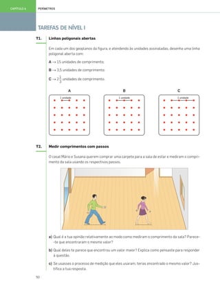 50
TAREFAS DE NÍVEL I
PERÍMETROSCAPÍTULO 6
T1. Linhas poligonais abertas
Em cada um dos geoplanos da figura, e atendendo às unidades assinaladas, desenha uma linha
poligonal aberta com:
A → 15 unidades de comprimento;
B → 3,5 unidades de comprimento;
C → 2 unidades de comprimento.
A B C
T2. Medir comprimentos com passos
O casal Mário e Susana querem comprar uma carpete para a sala de estar e mediram o compri-
mento da sala usando os respectivos passos.
a) Qual é a tua opinião relativamente ao modo como mediram o comprimento da sala? Parece-
-te que encontraram o mesmo valor?
b) Qual deles te parece que encontrou um valor maior? Explica como pensaste para responder
à questão.
c) Se usasses o processo de medição que eles usaram, terias encontrado o mesmo valor? Jus-
tifica a tua resposta.
1
3
049•056_CTMP5:Layout 1 10/03/13 11:56 Page 50
 