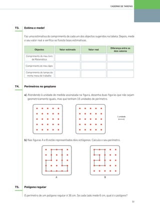 51
CADERNO DE TAREFAS
T3. Estima e mede!
Faz uma estimativa do comprimento de cada um dos objectos sugeridos na tabela. Depois, mede
o seu valor real e verifica se fizeste boas estimativas.
T4. Perímetros no geoplano
a) Atendendo à unidade de medida assinalada na figura, desenha duas figuras que não sejam
geometricamente iguais, mas que tenham 16 unidades de perímetro.
b) Nas figuras A e B estão representados dois octógonos. Calcula o seu perímetro.
T5. Polígono regular
O perímetro de um polígono regular é 36 cm. Se cada lado mede 6 cm, qual é o polígono?
Objectos
Comprimento do meu livro
de Matemática
Comprimento do meu lápis
Comprimento do tampo da
minha mesa de trabalho
Valor estimado Valor real
Diferença entre os
dois valores
049•056_CTMP5:Layout 1 10/03/13 11:56 Page 51
 