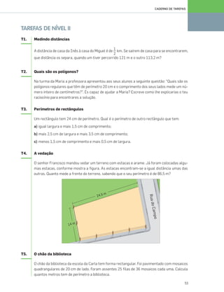 53
CADERNO DE TAREFAS
TAREFAS DE NÍVEL II
T1. Medindo distâncias
A distância de casa da Inês à casa do Miguel é de km. Se saírem de casa para se encontrarem,
que distância os separa, quando um tiver percorrido 121 m e o outro 113,2 m?
T2. Quais são os polígonos?
Na turma da Maria a professora apresentou aos seus alunos a seguinte questão: “Quais são os
polígonos regulares que têm de perímetro 20 cm e o comprimento dos seus lados mede um nú-
mero inteiro de centímetros?”. És capaz de ajudar a Maria? Escreve como lhe explicarias o teu
raciocínio para encontrares a solução.
T3. Perímetros de rectângulos
Um rectângulo tem 24 cm de perímetro. Qual é o perímetro de outro rectângulo que tem:
a) igual largura e mais 1,5 cm de comprimento;
b) mais 2,5 cm de largura e mais 3,5 cm de comprimento;
c) menos 1,5 cm de comprimento e mais 0,5 cm de largura.
T4. A vedação
O senhor Francisco mandou vedar um terreno com estacas e arame. Já foram colocadas algu-
mas estacas, conforme mostra a figura. As estacas encontram-se a igual distância umas das
outras. Quanto mede a frente do terreno, sabendo que o seu perímetro é de 86,5 m?
T5. O chão da biblioteca
O chão da biblioteca da escola da Carla tem forma rectangular. Foi pavimentado com mosaicos
quadrangulares de 20 cm de lado. Foram assentes 25 filas de 36 mosaicos cada uma. Calcula
quantos metros tem de perímetro a biblioteca.
1
2
049•056_CTMP5:Layout 1 10/03/13 11:56 Page 53
 