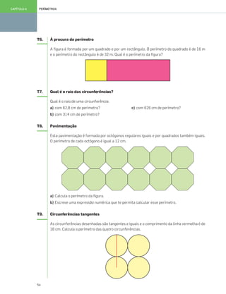 54
PERÍMETROSCAPÍTULO 6
T6. À procura do perímetro
A figura é formada por um quadrado e por um rectângulo. O perímetro do quadrado é de 16 m
e o perímetro do rectângulo é de 32 m. Qual é o perímetro da figura?
T7. Qual é o raio das circunferências?
Qual é o raio de uma circunferência:
a) com 62,8 cm de perímetro? c) com 628 cm de perímetro?
b) com 314 cm de perímetro?
T8. Pavimentação
Esta pavimentação é formada por octógonos regulares iguais e por quadrados também iguais.
O perímetro de cada octógono é igual a 12 cm.
a) Calcula o perímetro da figura.
b) Escreve uma expressão numérica que te permita calcular esse perímetro.
T9. Circunferências tangentes
As circunferências desenhadas são tangentes e iguais e o comprimento da linha vermelha é de
18 cm. Calcula o perímetro das quatro circunferências.
049•056_CTMP5:Layout 1 10/03/13 11:56 Page 54
 