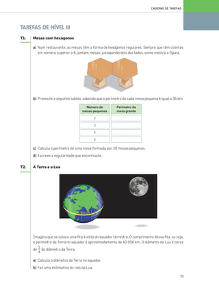 55
CADERNO DE TAREFAS
TAREFAS DE NÍVEL III
T1. Mesas com hexágonos
a) Num restaurante, as mesas têm a forma de hexágonos regulares. Sempre que têm clientes
em número superior a 6, juntam mesas, justapondo dois dos lados, como mostra a figura.
b) Preenche a seguinte tabela, sabendo que o perímetro de cada mesa pequena é igual a 36 dm.
c) Calcula o perímetro de uma mesa formada por 20 mesas pequenas.
d) Escreve a regularidade que encontraste.
T2. A Terra e a Lua
Imagina que se coloca uma fita à volta do equador terrestre. O comprimento dessa fita, ou seja,
o perímetro da Terra no equador é aproximadamente de 40 056 km. O diâmetro da Lua é cerca
de do diâmetro da Terra.
a) Calcula o diâmetro da Terra no equador.
b) Faz uma estimativa do raio da Lua.
Número de
mesas pequenas
2
3
4
5
Perímetro da
mesa grande
1
4
049•056_CTMP5:Layout 1 10/05/07 08:49 Page 55
 