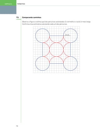 56
PERÍMETROSCAPÍTULO 6
T3. Comparando caminhos
Observa a figura e estima qual dos percursos assinalados (o vermelho e o azul) é mais longo.
Confirma a tua estimativa calculando cada um dos percursos.
049•056_CTMP5:Layout 1 10/03/13 11:56 Page 56
 