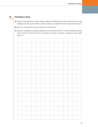 59
CADERNO DE TAREFAS
T5. Perímetros e áreas
a) Na grelha representada na figura, desenha todos os rectângulos com 16 cm de perímetro e cujas
medidas dos lados sejam números inteiros. Calcula as respectivas áreas. Que podes concluir?
b) Qual dos rectângulos que desenhaste tem maior área?
c) Quantos rectângulos consegues desenhar com uma área de 25 cm2
e cujas medidas dos lados
sejam números inteiros? Calcula o perímetro de cada um desses rectângulos. Que podes
concluir?
057•062_CTMP5:Layout 1 10/03/13 12:10 Page 59
 