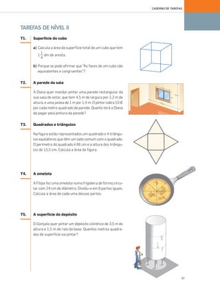 61
CADERNO DE TAREFAS
TAREFAS DE NÍVEL II
T1. Superfície do cubo
a) Calcula a área da superfície total de um cubo que tem
1 dm de aresta.
b) Porque se pode afirmar que “As faces de um cubo são
equivalentes e congruentes”?
T2. A parede da sala
A Diana quer mandar pintar uma parede rectangular da
sua sala de estar, que tem 4,5 m de largura por 2,2 m de
altura, e uma janela de 1 m por 1,4 m. O pintor cobra 10 €
por cada metro quadrado de parede. Quanto terá a Diana
de pagar pela pintura da parede?
T3. Quadrados e triângulos
Na figura estão representados um quadrado e 4 triângu-
los equiláteros que têm um lado comum com o quadrado.
O perímetro do quadrado é 66 cm e a altura dos triângu-
los de 15,5 cm. Calcula a área da figura.
T4. A omeleta
A Filipa fez uma omeleta numa frigideira de forma circu-
lar com 24 cm de diâmetro. Dividiu-a em 8 partes iguais.
Calcula a área de cada uma dessas partes.
T5. A superfície do depósito
O Gonçalo quer pintar um depósito cilíndrico de 3,5 m de
altura e 1,5 m de raio da base. Quantos metros quadra-
dos de superfície vai pintar?
1
4
057•062_CTMP5:Layout 1 10/03/17 22:54 Page 61
 