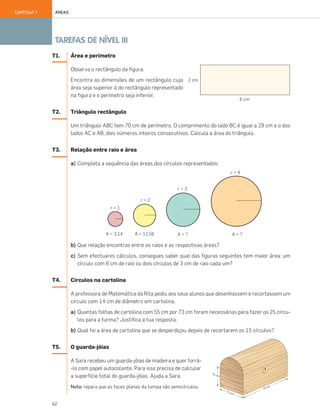 62
TAREFAS DE NÍVEL III
ÁREASCAPÍTULO 7
T1. Área e perímetro
Observa o rectângulo da figura.
Encontra as dimensões de um rectângulo cuja
área seja superior à do rectângulo representado
na figura e o perímetro seja inferior.
T2. Triângulo rectângulo
Um triângulo ABC tem 70 cm de perímetro. O comprimento do lado BC é igual a 29 cm e o dos
lados AC e AB, dois números inteiros consecutivos. Calcula a área do triângulo.
T3. Relação entre raio e área
a) Completa a sequência das áreas dos círculos representados:
b) Que relação encontras entre os raios e as respectivas áreas?
c) Sem efectuares cálculos, consegues saber qual das figuras seguintes tem maior área: um
círculo com 6 cm de raio ou dois círculos de 3 cm de raio cada um?
T4. Círculos na cartolina
A professora de Matemática da Rita pediu aos seus alunos que desenhassem e recortassem um
círculo com 14 cm de diâmetro em cartolina.
a) Quantas folhas de cartolina com 55 cm por 73 cm foram necessárias para fazer os 25 círcu-
los para a turma? Justifica a tua resposta.
b) Qual foi a área de cartolina que se desperdiçou depois de recortarem os 15 círculos?
T5. O guarda-jóias
A Sara recebeu um guarda-jóias de madeira e quer forrá-
-lo com papel autocolante. Para isso precisa de calcular
a superfície total do guarda-jóias. Ajuda a Sara.
Nota: repara que as faces planas da tampa são semicírculos.
057•062_CTMP5:Layout 1 10/05/07 09:16 Page 62
 