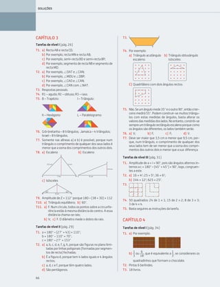 66
SOLUÇÕES
CAPÍTULO 3
Tarefas de nível I (pág. 26)
T1. a) Recta AB e recta CD;
b) Por exemplo, recta MN e recta AB;
c) Por exemplo, semi-recta BD e semi-recta BP;
d) Porexemplo,segmentoderectaNBesegmentode
recta MD.
T2. a) Por exemplo, ЄOAT e ЄCAN;
b) Por exemplo, ЄMDU e ЄDBP;
c) Por exemplo, ЄCAO e ЄCAN;
d) Por exemplo, ЄCAN com ЄNAT.
T3. Respostas pessoais.
T4. R1 – agudo; R2 – obtuso; R3 – raso.
T5. B – Trapézio: I – Triângulo:
K – Hexágono: L – Paralelogramo:
T6. Grã-bretanha – 8 triângulos; Jamaica – 4 triângulos;
Israel – 8 triângulos.
T7. Somente nas alíneas a) e b) é possível, porque num
triângulo o comprimento de qualquer dos seus lados é
menor que a soma dos comprimentos dos outros dois.
T8. a) Escaleno b) Escaleno
c) Isósceles
T9. Amplitude de Z = 112° porque 180 – (38 + 30) = 112
T10. a) Triângulo equilátero; b) 60°.
T11. a) F. Num círculo, todos os pontos sobre a circunfe-
rência estão à mesma distância do centro. A essa
distância chama-se raio;
b) V; c) F. O diâmetro mede o dobro do raio.
Tarefas de nível II (pág. 29)
T1. a = 180° – (27° + 43) = 110°;
b = 180° – 110° = 70°;
c = 180° – 27° = 153°
T2. a) a, b, c, d, e, f, g, h, porque são figuras no plano limi-
tadasporlinhaspoligonais(formadasporsegmen-
tos de recta) fechadas;
b) É a figura d, porque tem 4 lados iguais e 4 ângulos
rectos;
c) a, d, c e f, porque têm quatro lados;
d) São pentágonos.
T4. Por exemplo:
a) Triângulo acutângulo b) Triângulo obtusângulo
escaleno: isósceles:
C) Quadrilátero com dois ângulos rectos:
T5. Não.Seumângulomede35°eooutro90°,entãooter-
ceiro medirá 55°. Podem construir-se muitos triângu-
los com estas medidas de ângulos, basta alterar os
valoresdasmedidasdoslados.Noentanto,constrói-se
sempreumtriângulorectânguloescalenoporquecomo
os ângulos são diferentes, os lados também serão.
T6. a) V; b) F; c) F; d) V.
T7. Deve ser maior que 3,5 cm e menor que 9,5 cm, por-
que, num triângulo, o comprimento de qualquer dos
seus lados tem de ser menor que a soma dos compri-
mentos dos outros dois e menor que a sua diferença.
Tarefas de nível III (pág. 31)
T1. Amplitude de a = i = 90°, pois são ângulos alternos in-
ternos a c = 180° – (45° + 45°) = 90°, logo, congruen-
tes a este.
T2. a) 16 = 42
; 25 = 52
; 36 = 62
;
b) 144 = 122
; 625 = 252
.
T4. 50 quadrados: 24 de 1 × 1; 15 de 2 × 2; 8 de 3 × 3;
3 de 4 × 4.
T5. Basta seguires as instruções da tarefa.
CAPÍTULO 4
Tarefas de nível I (pág. 34)
T1. a) Por exemplo:
b) ou , que é equivalente a , se considerares os
quadradinhos que formam o chocolate.
T2. Pintas 6 berlindes.
T3. 18 livros.
T3.
T3.
1
3
6
18
1
3
063•069_CTMP5:Layout 1 10/03/15 08:00 Page 66
 
