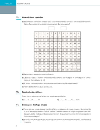 6
NÚMEROS NATURAISCAPÍTULO 1
T2. Mais múltiplos e padrões
a) Escolhe dois números e uma cor para cada um e sombreia com essa cor os respectivos múl-
tiplos. Escreve os números dentro das caixas. Que observaste?
b) Experimenta agora com outros números.
c) Observa a tabela e escreve conclusões relativamente aos múltiplos de 2, múltiplos de 4, múl-
tiplos de 8 e múltiplos de 10.
d) A última coluna apresenta múltiplos de um número. Qual é esse número?
e) Retira da tabela mais duas conclusões.
T3. Sequências de múltiplos
Quais são os números que faltam nas seguintes sequências:
a) 0, …, 8, …, 16, …, …, 28 b) …, 7, …, 21, …, …, 42, …, 56, 63
T4. Embalagens de chupa-chupas
a) Numa loja que vende doces pretende-se fazer embalagens de chupa-chupas. Há um total de
50 e foi decidido que se iria colocar sempre o mesmo número de chupa-chupas em cada em-
balagem, de tal modo que não sobrasse nenhum. De quantas maneiras diferentes se podiam
fazer as embalagens?
b) E se fossem 24 chupa-chupas, haveria que fazer mais ou menos embalagens? Justifica a tua
resposta.
1 2 3 4 5 6 7 8 9 10 11 12
2 4 6 8 10 12 14 16 18 20 22 24
3 6 9 12 15 18 21 24 27 30 33 36
4 8 12 16 20 24 28 32 36 40 44 48
5 10 15 20 25 30 35 40 45 50 55 60
6 12 18 24 30 36 42 48 54 60 66 72
7 14 21 28 35 42 49 56 63 70 77 84
8 16 24 32 40 48 56 64 72 80 88 96
9 18 27 36 45 54 63 72 81 90 99 108
10 20 30 40 50 60 70 80 90 100 110 120
11 22 33 44 55 66 77 88 99 110 121 132
12 24 36 48 60 72 84 96 108 120 132 144
001•018_CTMP5:Layout 1 10/03/13 08:40 Page 6
 