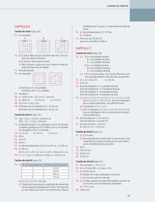 69
CADERNO DE TAREFAS
CAPÍTULO 6
Tarefas de nível I (pág. 50)
T1. Por exemplo:
A B C
T2. a) O passo. Não, porque os passos não são, com cer-
teza, do mesmo tamanho.
b) A Susana. Tem o passo menor;
c) Não, porque o passo de uma criança é mais pe-
queno do que o de um adulto.
T3. Solução pessoal.
b) Perímetro A = 16 unidades
Perímetro de B = 12 unidades
T5. Hexágono.
T6. A – 10,8 cm; B – 13,1 cm; C – 12,6 cm.
T7. a) 18,6 cm; b) 45 cm; c) 47,5 cm
T8. 22,3 cm e 222,3 cm.
T9. Perímetro da circunferência A = 12,56 cm;
Perímetro da circunferência B = 25,12 cm.
Tarefas de nível II (pág. 53)
T1. 500 – (121 + 113,2) = 265,8 m ou
500 – 121 – 113,2 = 265,8 m
T2. Quadrado de lado 5 cm; pentágono com 4 cm de lado;
icosaedro (polígono com 20 lados) com 1 cm de lado;
um decágono com 2 cm de lado.
T3. a) 27 cm; b) 36 cm; c) 22 cm.
T4. 20 m.
T5. 24,4 m.
T6. 40 cm.
T7. a) Aproximadamente 10 cm; b) 50 cm; c) 100 cm.
T8. a) 66 cm;
b) 24 × 1,5 + 20 × 1,5 ou 1,5 × (24 + 20) ou 44 × 1,5.
T9. P = 12 × 3,14 = 37,68 cm; 37,68 × 4 = 150,72 cm.
Tarefas de nível III (pág. 55)
b) (4 × 20 + 2) × 6 = 492 dm;
c) Operímetrodasmesaséoquádruplodonúmerode
mesas pequenas (hexágonos) mais 2 dm (que são
os dois lados que ficam nos extremos) e depois
T4. Por exemplo:
N.° de mesas pequenas Perímetro da mesa grande
2 60 dm
3 84 dm
4 108 dm
5 132 dm
a)T1.
multiplicar por 6, que é o comprimento do lado da
mesa.
T2. a) Aproximadamente, 12 757 km.
b) 1595 km.
T3. Percurso azul 40,26 cm;
percurso vermelho 37,68 cm
CAPÍTULO 7
Tarefas de nível I (pág. 58)
T1. 1.1 a) A = 8 unidades de área;
B = 13 unidades de área;
C = 13 unidades de área;
b) A = 4 unidades de área;
B = 6,5 unidades de área;
C = 6,5 unidades de área.
1.2. Têm a mesma área, mas forma diferente; por
isso, são equivalentes, mas não são congruentes.
T2. a) 1, 4, 9, 16 e 25; b) 36, 49.
T3. 576 cm2
.
T4. Área do triângulo A = 5 unidades de área;
Área do triângulo B = 7,5 unidades de área;
Área do triângulo C = 8 unidades de área;
Área do triângulo D = 8 unidades de área.
T5. a) 2×4+2×4;2×5+2×3;2×7+2×1;2×2+2×6;
16 cm2
; 15 cm2
, 7 cm2
; 12 cm2
. Que os rectângulos
têm o mesmo perímetro, mas diferente área.
b) O quadrado: 2 × 4 + 2 × 4.
c) Dois rectângulos: 5 × 5 e 1 × 25; 52 cm e 20 cm.
Que os rectângulos têm a mesma área, mas perí-
metros diferentes.
T6. Área da figura A = 179, 48 cm2
;
Área da figura B = 211,68 cm2
.
T7. Área do círculo A = 4,9 cm2
;
B = 9,6 cm2
e C = 15,9 cm2
.
Tarefas de nível II (pág. 61)
T1. a) 9,375 dm2
;
b) São equivalentes porque têm a mesma área; são
congruentes porque se deslocarmos uma sobre a
outra coincidem ponto por ponto.
T2. 85 ¤.
T3. 783,75 cm2
.
T4. 56,52 cm2
.
T5. 32,97 m2
.
Tarefas de nível III (pág. 62)
T1. Por exemplo: c = 5 e l = 2,5.
T2. AC = 20 e/ou AB = 21; área = 210.
T3. a) 28,26; 50,24;
b) Duplica-se o raio, quadruplica-se a área;
c) Um círculo com 6 cm de raio.
T4. a) 2 folhas, porque de cada folha podem recortar-se
15 círculos com as dimensões solicitadas.
b) 1707,1 cm2
.
T5. 266,9 cm2
063•069_CTMP5:Layout 1 10/05/07 09:21 Page 69
 