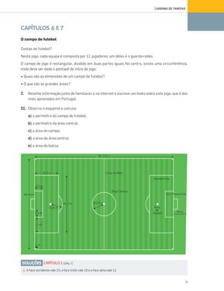 11
CADERNO DE TAREFAS
CAPÍTULOS 6 E 7
O campo de futebol
Gostas de futebol?
Neste jogo, cada equipa é composta por 11 jogadores; um deles é o guarda-redes.
O campo de jogo é rectangular, dividido em duas partes iguais No centro, existe uma circunferência,
onde deve ser dado o pontapé de início de jogo.
• Quais são as dimensões de um campo de futebol?
• O que são as grandes áreas?
I. Recolhe informação junto de familiares e na internet e escreve um texto sobre este jogo, que é dos
mais apreciados em Portugal.
II. Observa o esquema e calcula:
a) o perímetro do campo de futebol;
b) o perímetro da área central;
c) a área do campo;
d) a área da área central;
e) a área da baliza.
SOLUÇÕES CAPÍTULO 1 (pág. 2)
2. A face sorridente vale 15; a face triste vale 10 e a face séria vale 12.
070•080_CTMP5:Layout110/05/1419:52Page70
 