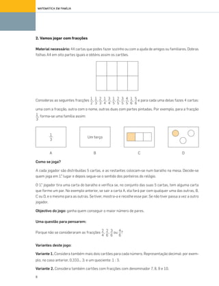 8
MATEMÁTICA EM FAMÍLIA
Variantes deste jogo:
Variante 1. Considera também mais dois cartões para cada número. Representação decimal: por exem-
plo, no caso anterior, 0,333... 3; e um quociente: 1 : 3.
Variante 2. Considera também cartões com fracções com denominador 7, 8, 9 e 10.
Porque não se consideraram as fracções , , ou ?2
6
3
6
4
6
A B C D
Como se joga?
A cada jogador são distribuídas 5 cartas, e as restantes colocam-se num baralho na mesa. Decide-se
quem joga em 1.° lugar e depois segue-se o sentido dos ponteiros do relógio.
O 1.° jogador tira uma carta do baralho e verifica se, no conjunto das suas 5 cartas, tem alguma carta
que forme um par. No exemplo anterior, se sair a carta A, ela fará par com qualquer uma das outras, B,
C ou D, e o mesmo para as outras. Se tiver, mostra-a e recolhe esse par. Se não tiver passa a vez a outro
jogador.
Objectivo do jogo: ganha quem conseguir o maior número de pares.
Uma questão para pensarem:
2. Vamos jogar com fracções
Material necessário: 44 cartas que podes fazer sozinho ou com a ajuda de amigos ou familiares. Dobras
folhas A4 em oito partes iguais e obténs assim os cartões.
Consideras as seguintes fracções , , , , , , , , , , e para cada uma delas fazes 4 cartas:
uma com a fracção, outra com o nome, outras duas com partes pintadas. Por exemplo, para a fracção
, forma-se uma família assim:
5
6
1
6
4
5
3
5
2
5
1
5
3
4
1
4
2
3
1
3
1
2
1
3
Um terço
1
3
2
4
070•080_CTMP5:Layout110/03/1418:08Page73
 