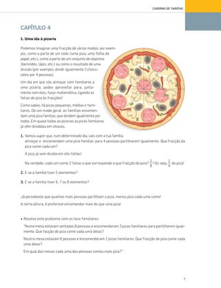 7
CADERNO DE TAREFAS
CAPÍTULO 4
1. Uma ida à pizaria
Podemos imaginar uma fracção de vários modos: por exem-
plo, como a parte de um todo (uma piza, uma folha de
papel, etc.), como a parte de um conjunto de objectos
(berlindes, lápis, etc.) ou como o resultado de uma
divisão (por exemplo, dividir igualmente 2 choco-
lates por 4 pessoas).
Um dia em que vás almoçar com familiares a
uma pizaria, podes aproveitar para, junta-
mente com eles, fazer matemática, ligando as
fatias de piza às fracções!
Como sabes, há pizas pequenas, médias e fami-
liares. De um modo geral, as famílias encomen-
dam uma piza familiar, que dividem igualmente por
todos. Em quase todas as pizarias as pizas familiares
já vêm divididas em oitavos.
1. Vamos supor que, num determinado dia, vais com a tua família
almoçar e encomendam uma piza familiar, para 4 pessoas partilharem igualmente. Que fracção da
piza come cada um?
A piza já vem dividia em oito fatias!
Na verdade, cada um come 2 fatias e que corresponde a que fracção da piza? ! Ou seja, da piza!
2. E se a família tiver 5 elementos?
3. E se a família tiver 6, 7 ou 8 elementos?
Já percebeste que quantas mais pessoas partilham a piza, menos piza cada uma come!
A certa altura, é preferível encomendar mais do que uma piza!
• Resolve este problema com os teus familiares:
“Numa mesa estavam sentadas 8 pessoas e encomendaram 3 pizas familiares para partilharem igual-
mente. Que facção de piza come cada uma delas?
Noutra mesa estavam 6 pessoas e encomendaram 2 pizas familiares. Que fracção de piza come cada
uma delas?
Em qual das mesas cada uma das pessoas comeu mais piza?”
2
8
1
4
070•080_CTMP5:Layout110/03/1418:09Page74
 
