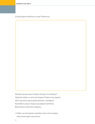 6
MATEMÁTICA EM FAMÍLIA
1. Que polígonos identificas no copo? Desenha-os.
2. Explica porque é que o triângulo da figura 2 é rectângulo?
3. Quanto medem os outros dois ângulos? Explica a tua resposta.
4. Em que outras figuras podes decompor o pentágono?
5. Desdobra o copo e vê agora que polígonos identificas.
6. Classifica os diferentes triângulos.
• Podes ir ao site seguinte e aprender a fazer outros origamis.
http://www.origami-club.com/en/
070•080_CTMP5:Layout110/03/1418:09Page75
 