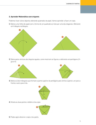 5
CADERNO DE TAREFAS
2. Aprender Matemática com origamis
Podemos fazer vários objectos dobrando quadrados de papel. Vamos aprender a fazer um copo.
1.° Dobras uma folha de papel com a forma de um quadrado ao meio por uma das diagonais. Obtiveste
um triângulo rectângulo.
2.° Dobra pelos vértices dos ângulos agudos, como mostram as figuras, e obtiveste um pentágono (fi-
gura 4):
3.° Dobra os dois triângulos que formam a parte superior do pentágono pelo vértice superior, um para a
frente e outro para trás.
4.° Afasta as duas partes e obténs o teu copo.
5.° Podes agora decorar o copo a teu gosto.
1
2
3 4
5
6
070•080_CTMP5:Layout110/03/1418:09Page76
 