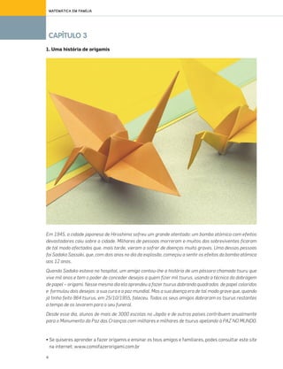 4
CAPÍTULO 3
MATEMÁTICA EM FAMÍLIA
1. Uma história de origamis
Em 1945, a cidade japonesa de Hiroshima sofreu um grande atentado: um bomba atómica com efeitos
devastadores caiu sobre a cidade. Milhares de pessoas morreram e muitos dos sobreviventes ficaram
de tal modo afectados que, mais tarde, vieram a sofrer de doenças muito graves. Uma dessas pessoas
foi Sadako Sassaki, que, com dois anos no dia da explosão, começou a sentir os efeitos da bomba atómica
aos 12 anos.
Quando Sadako estava no hospital, um amigo contou-lhe a história de um pássaro chamado tsuru que
vive mil anos e tem o poder de conceder desejos a quem fizer mil tsurus, usando a técnica da dobragem
de papel – origami. Nesse mesmo dia ela aprendeu a fazer tsurus dobrando quadrados de papel coloridos
e formulou dois desejos: a sua cura e a paz mundial. Mas a sua doença era de tal modo grave que, quando
já tinha feito 964 tsurus, em 25/10/1955, faleceu. Todos os seus amigos dobraram os tsurus restantes
a tempo de os levarem para o seu funeral.
Desde esse dia, alunos de mais de 3000 escolas no Japão e de outros paises contribuem anualmente
para o Monumento da Paz das Crianças com milhares e milhares de tsurus apelando à PAZ NO MUNDO.
• Se quiseres aprender a fazer origamis e ensinar os teus amigos e familiares, podes consultar este site
na internet: www.comofazerorigami.com.br
070•080_CTMP5:Layout110/03/1418:09Page77
 