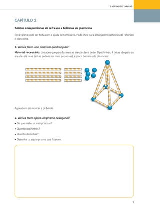 3
CADERNO DE TAREFAS
CAPÍTULO 2
Sólidos com palhinhas de refresco e bolinhas de plasticina
Esta tarefa pode ser feita com a ajuda de familiares. Pede-lhes para arranjarem palhinhas de refresco
e plasticina.
1. Vamos fazer uma pirâmide quadrangular:
Material necessário: Já sabes que para fazeres as arestas tens de ter 8 palhinhas, 4 delas são para as
arestas da base (estas podem ser mais pequenas), e cinco bolinhas de plasticina:
Agora tens de montar a pirâmide.
2. Vamos fazer agora um prisma hexagonal!
• De que material vais precisar?
• Quantas palhinhas?
• Quantas bolinhas?
• Desenha tu aqui o prisma que fizeram.
070•080_CTMP5:Layout110/03/1418:09Page78
 