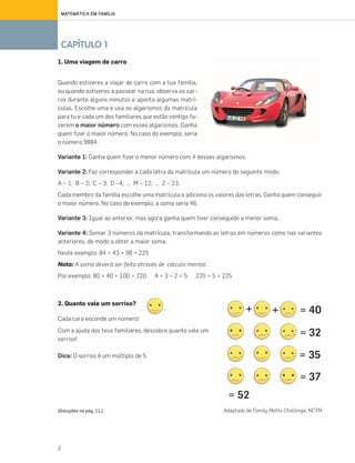 2
CAPÍTULO 1
MATEMÁTICA EM FAMÍLIA
2. Quanto vale um sorriso?
Cada cara esconde um número!
Com a ajuda dos teus familiares, descobre quanto vale um
sorriso!
Dica: O sorriso é um múltiplo de 5.
Adaptado de Family Maths Challenge, NCTM
+ + = 40
= 37
= 52
= 32
= 35
1. Uma viagem de carro
Quando estiveres a viajar de carro com a tua família,
ou quando estiveres a passear na rua, observa os car-
ros durante alguns minutos e aponta algumas matrí-
culas. Escolhe uma e usa os algarismos da matrícula
para tu e cada um dos familiares que estão contigo fa-
zerem o maior número com esses algarismos. Ganha
quem fizer o maior número. No caso do exemplo, seria
o número 9884.
Variante 1: Ganha quem fizer o menor número com 4 desses algarismos.
Variante 2: Faz corresponder a cada letra da matrícula um número do seguinte modo:
A – 1; B – 2; C – 3; D –4; … M – 12; … Z – 23.
Cada membro da família escolhe uma matrícula e adiciona os valores das letras. Ganha quem conseguir
o maior número. No caso do exemplo, a soma seria 46.
Variante 3: Igual ao anterior, mas agora ganha quem tiver conseguido a menor soma.
Variante 4: Somar 3 números da matrícula, transformando as letras em números como nas variantes
anteriores, de modo a obter a maior soma.
Neste exemplo: 84 + 43 + 98 = 225
Nota: A soma deverá ser feita através de cálculo mental.
Por exemplo: 80 + 40 + 100 = 220 4 + 3 – 2 = 5 220 + 5 = 225
(Soluções na pág. 11.)
070•080_CTMP5:Layout110/05/1419:37Page79
 