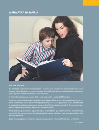MATEMÁTICA EM FAMÍLIA
Aos pais, avós, tios…
Na vida do dia-a-dia, em momentos de lazer e na nossa casa, encontramos oportunidades para poder
explorar Matemática com as nossas crianças, desmistificando algum receio e desinteresse que por
vezes algumas sentem em relação a esta disciplina.
A Matemática é acessível a todos. Todos podem aprender e gostar de Matemática.
Podemos explorar Matemática nalgumas rotinas da vida diária, ou em jogos entre elementos da fa-
mília, aumentando, assim, a autoconfiança das crianças nas suas capacidades. Afinal, a Matemática
é necessária e usada na nossa vida de todos os dias. Também podemos usufruir de momentos rela-
xantes jogando e aprendendo Matemática ao mesmo tempo.
Neste caderno apresentamos alguns exemplos de actividades que podem ser feitas com familiares
ou amigos. Apresentamos uma ficha de registo do grau de satisfação para ser preenchida no final
de cada actividade.
Esperamos que passem momentos agradáveis aprendendo e fazendo Matemática em família!
As autoras
070•080_CTMP5:Layout110/03/1418:12Page80
 