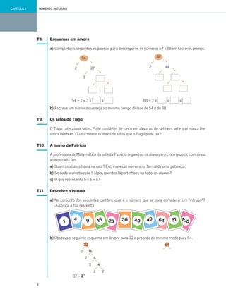 8
NÚMEROS NATURAISCAPÍTULO 1
T8. Esquemas em árvore
a) Completa os seguintes esquemas para decompores os números 54 e 88 em factores primos:
54 = 2 × 3 × × 88 = 2 × × ×
b) Escreve um número que seja ao mesmo tempo divisor de 54 e de 88.
T9. Os selos do Tiago
O Tiago colecciona selos. Pode contá-los de cinco em cinco ou de sete em sete que nunca lhe
sobra nenhum. Qual o menor número de selos que o Tiago pode ter?
T10. A turma da Patrícia
A professora de Matemática da sala da Patrícia organizou os alunos em cinco grupos, com cinco
alunos cada um.
a) Quantos alunos havia na sala? Escreve esse número na forma de uma potência.
b) Se cada aluno tivesse 5 lápis, quantos lápis tinham, ao todo, os alunos?
c) O que representa 5 × 5 × 5?
T11. Descobre o intruso
a) No conjunto dos seguintes cartões, qual é o número que se pode considerar um “intruso”?
Justifica a tua resposta
b) Observa o seguinte esquema em árvore para 32 e procede do mesmo modo para 64.
32 = 2?
→
→
44
→
→
2
88
→
→
→
→
3
27
→
→
2
54
→
→
64
2
4
2
2
82
162
32
001•018_CTMP5:Layout 1 10/03/13 08:40 Page 8
 