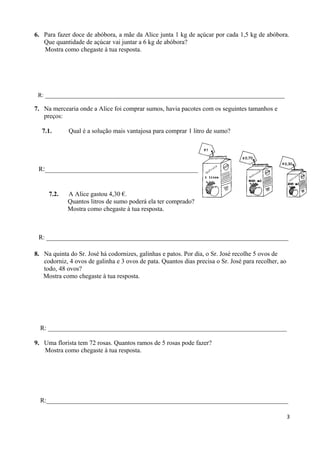 6. Para fazer doce de abóbora, a mãe da Alice junta 1 kg de açúcar por cada 1,5 kg de abóbora.
Que quantidade de açúcar vai juntar a 6 kg de abóbora?
Mostra como chegaste à tua resposta.
R: _________________________________________________________________________________
7. Na mercearia onde a Alice foi comprar sumos, havia pacotes com os seguintes tamanhos e
preços:
7.1. Qual é a solução mais vantajosa para comprar 1 litro de sumo?
R:__________________________________________________________
7.2. A Alice gastou 4,30 €.
Quantos litros de sumo poderá ela ter comprado?
Mostra como chegaste à tua resposta.
R: ___________________________________________________________________________
8. Na quinta do Sr. José há codornizes, galinhas e patos. Por dia, o Sr. José recolhe 5 ovos de
codorniz, 4 ovos de galinha e 3 ovos de pata. Quantos dias precisa o Sr. José para recolher, ao
todo, 48 ovos?
Mostra como chegaste à tua resposta.
R: __________________________________________________________________________
9. Uma florista tem 72 rosas. Quantos ramos de 5 rosas pode fazer?
Mostra como chegaste à tua resposta.
R:___________________________________________________________________________
3
 