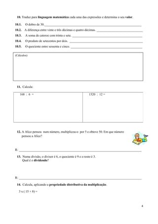 10. Traduz para linguagem matemática cada uma das expressões e determina o seu valor.
10.1. O dobro de 30._____________________________________________________________
10.2. A diferença entre vinte e três décimas e quatro décimas. _____________________________
10.3. A soma de catorze com trinta e sete. ____________________________________________
10.4. O produto de setecentos por dois. ______________________________________________
10.5. O quociente entre sessenta e cinco. _____________________________________________
11. Calcula:
12. A Alice pensou num número, multiplicou-o por 5 e obteve 50. Em que número
pensou a Alice?
R: _____________________________________________________________________________
13. Numa divisão, o divisor é 6, o quociente é 9 e o resto é 3.
Qual é o dividendo?
R: _____________________________________________________________________________
14. Calcula, aplicando a propriedade distributiva da multiplicação.
3 x ( 15 + 8) =
4
168 : 6 = 1520 : 12 =
(Cálculos)
 