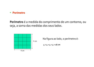 Perímetro
Perímetro é a medida do comprimento de um contorno, ou
seja, a soma das medidas dos seus lados.
Na figura ao lado, o perímetro é:
4 + 4 + 4 + 4 = 16 cm
 