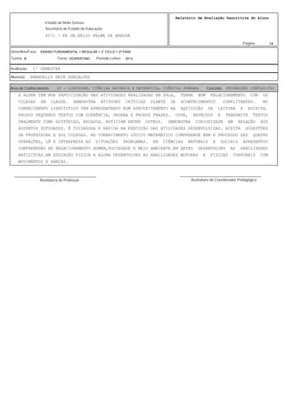 14
Relatório de Avaliação Descritiva do aluno
9571 - EE DR.HELIO PALMA DE ARRUDA
Estado de Mato Grosso
Secretaria de Estado de Educação
Página:
ENSINO FUNDAMENTAL > REGULAR > 2° CICLO > 2ª FASE
2013VESPERTINOB
Série/Ano/Fase:
Período Letivo:Turno:Turma:
1º SEMESTREAvaliação:
EMANUELLY PAIM GONÇALVESAluno(a):
22 - LINGUAGEM, CIÊNCIAS NATURAIS E MATEMÁTICA, CIÊNCIAS HUMANAS PROGRESSÃO SIMPLES(PS)Área de Conhecimento: Conceito:
A ALUNA TEM BOA PARTICIPAÇÃO NAS ATIVIDADES REALIZADAS EM SALA, TENHA BOM RELACIONAMENTO COM OS
COLEGAS EM CLASSE. DEMONSTRA ATITUDES CRÍTICAS DIANTE DE ACONTECIMENTOS CONFLITANTES. NO
CONHECIMENTO LINGUÍSTICO VEM APRESENTANDO BOM APROVEITAMENTO NA AQUISIÇÃO DA LEITURA E ESCRITA.
PRODUZ PEQUENOS TEXTOS COM COERÊNCIA, ORDENA E PRODUZ FRASES. OUVE, REPRODUZ E TRANSMITE TEXTOS
ORALMENTE COMO HISTÓRIAS, RECADOS, NOTICIAM ENTRE OUTROS. DEMONSTRA CURIOSIDADE EM RELAÇÃO AOS
ASSUNTOS ESTUDADOS. É CUIDADOSA E RÁPIDA NA EXECUÇÃO DAS ATIVIDADES DESENVOLVIDAS. ACEITA SUGESTÕES
DA PROFESSORA E DOS COLEGAS. NO CONHECIMENTO LÓGICO MATEMÁTICO COMPREENDE BEM O PROCESSO DAS QUATRO
OPERAÇÕES, LÊ E INTERPRETA AS SITUAÇÕES PROBLEMAS. EM CIÊNCIAS NATURAIS E SOCIAIS APRESENTOU
COMPREENSÃO NO RELACIONAMENTO HOMEM,SOCIEDADE E MEIO AMBIENTE.EM ARTES DESENVOLVEU AS HABILIDADES
ARTISITCAS.EM EDUCAÇÃO FISICA A ALUNA DESENVOLVEU AS HABILIDADES MOTORAS E FISICAS CORPORAIS COM
MOVIMENTOS E DANÇAS.
Assinatura do Professor
________________________________________
Assinatura do Coordenador Pedagógico
________________________________________
 