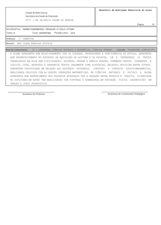 17
Relatório de Avaliação Descritiva do aluno
9571 - EE DR.HELIO PALMA DE ARRUDA
Estado de Mato Grosso
Secretaria de Estado de Educação
Página:
ENSINO FUNDAMENTAL > REGULAR > 2° CICLO > 2ª FASE
2013VESPERTINOB
Série/Ano/Fase:
Período Letivo:Turno:Turma:
1º SEMESTREAvaliação:
ANA CLARA MOREIRA GOUVEIAAluno(a):
22 - LINGUAGEM, CIÊNCIAS NATURAIS E MATEMÁTICA, CIÊNCIAS HUMANAS PROGRESSÃO SIMPLES(PS)Área de Conhecimento: Conceito:
A ALUNA APRESENTA BOM RELACIONAMENTO COM OS COLEGAS, PROFESSORES E FUNCIONÁRIOS DA ESCOLA, APRESENTA
BOM DESENVOLVIMENTO NO PROCESSO DE AQUISIÇÃO DA LEITURA E DA ESCRITA. LÊ E INTERPRETA OS TEXTOS
TRABALHADOS EM AULA SEM DIFICULDADES. ESCREVE, ORDENA E AMPLIA FRASES, FORMANDO TEXTOS COERENTES E
LÓGICOS. OUVE, REPRODUZ E TRANSMITE TEXTOS ORALMENTE COMO HISTÓRIAS, RECADOS, NOTICIAM ENTRE OUTROS.
DEMONSTRA CURIOSIDADE EM RELAÇÃO AOS ASSUNTOS ESTUDADOS. CONSTRÓI O CONCEITO LÓGICO-MATEMÁTICO,
REALIZANDO CÁLCULOS COM AS QUATRO OPERAÇÕES MATEMÁTICAS. EM CIÊNCIAS NATURAIS E SOCIAIS A ALUNA
APRESENTA BOM ENTENDIMENTO NOS ASSUNTOS ESTUDADOS FAZ A RELAÇÃO ENTRE TEÓRICA E PRATICA VIVENCIADA
NO COTIDIANO.EM ARTES TEM HABILIDADES COM PINTURAS E DOBRADURAS.EM EDUCAÇÃO FISICA DESENVOLVEU EM
DANÇAS E JOGOS PEDAGOGICOS.
Assinatura do Professor
________________________________________
Assinatura do Coordenador Pedagógico
________________________________________
 