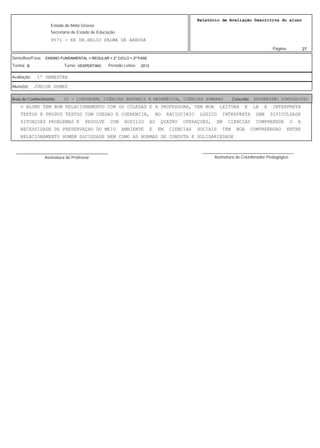 27
Relatório de Avaliação Descritiva do aluno
9571 - EE DR.HELIO PALMA DE ARRUDA
Estado de Mato Grosso
Secretaria de Estado de Educação
Página:
ENSINO FUNDAMENTAL > REGULAR > 2° CICLO > 2ª FASE
2013VESPERTINOB
Série/Ano/Fase:
Período Letivo:Turno:Turma:
1º SEMESTREAvaliação:
JUNIOR GOMESAluno(a):
22 - LINGUAGEM, CIÊNCIAS NATURAIS E MATEMÁTICA, CIÊNCIAS HUMANAS PROGRESSÃO SIMPLES(PS)Área de Conhecimento: Conceito:
O ALUNO TEM BOM RELACIONAMENTO COM OS COLEGAS E A PROFESSORA, TEM BOA LEITURA E LE E INTERPRETA
TEXTOS E PRODUZ TEXTOS COM COESAO E COERENCIA, NO RACIOCINIO LOGICO INTERPRETA SEM DIFICULDADE
SITUAÇOES PROBLEMAS E RESOLVE COM AUXILIO AS QUATRO OPERAÇOES, EM CIENCIAS COMPREENDE O A
NECESSIDADE DE PRESERVAÇAO DO MEIO AMBIENTE E EM CIENCIAS SOCIAIS TEM BOA COMPREENSAO ENTRE
RELACIONAMENTO HOMEM SOCIEDADE BEM COMO AS NORMAS DE CONDUTA E SOLIDARIEDADE
Assinatura do Professor
________________________________________
Assinatura do Coordenador Pedagógico
________________________________________
 