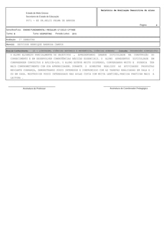 4
Relatório de Avaliação Descritiva do aluno
9571 - EE DR.HELIO PALMA DE ARRUDA
Estado de Mato Grosso
Secretaria de Estado de Educação
Página:
ENSINO FUNDAMENTAL > REGULAR > 2° CICLO > 2ª FASE
2013VESPERTINOB
Série/Ano/Fase:
Período Letivo:Turno:Turma:
1º SEMESTREAvaliação:
DEYVISON HENRIQUE BARBOSA CAMPOSAluno(a):
22 - LINGUAGEM, CIÊNCIAS NATURAIS E MATEMÁTICA, CIÊNCIAS HUMANAS PROGRESSÃO SIMPLES(PS)Área de Conhecimento: Conceito:
O ALUNO ALCANÇOU PARCIALMENTE OS OBJETIVOS , APRESENTANDO GRANDE DIFICULDADE NA CONSTRUÇÃO DO
CONHECIMENTO E EM DESENVOLVER COMPETÊNCIAS BÁSICAS ESSENCIAIS. O ALUNO APRESENTOU DIFICULDADE EM
COMPREENDER CONCEITOS E APLICÁ-LOS. O ALUNO ESTEVE MUITO DISPERSO, CONVERSANDO MUITO E PODERIA TER
MAIS COMPROMETIMENTO COM SUA APRENDIZAGEM. DURANTE O BIMESTRE REALIZOU AS ATIVIDADES PROPOSTAS
MEDIANTE COBRANÇA, DEMONSTRANDO POUCO INTERESSE E COMPROMISSO COM AS TAREFAS REALIZADAS EM SALA E /
OU EM CASA. MOSTROU-SE POUCO INTERESSADO NAS AULAS COPIA COM MUITA LENTIDÃO,PRECISA PRATICAR MAIS A
LEITURA .
Assinatura do Professor
________________________________________
Assinatura do Coordenador Pedagógico
________________________________________
 