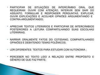    PARTICIPAR DE SITUAÇÕES DE INTERCÂMBIO ORAL QUE
    REQUEIRAM: OUVIR COM ATENÇÃO, INTERVIR SEM SAIR DO
    ASSUNTO, FORMULAR E RESPONDER PERGUNTAS, EXPLICAR,
    OUVIR EXPLICAÇÕES E ACOLHER OPNIÕES ARGUMENTANDO E
    CONTRA-ARGUMENTANDO;

   APRECIAR TEXTOS LITERÁRIOS E PARTICIPAR DE INTERCÂMBIOS
    POSTERIORES A LEITURA COMPARTILHANDO SUAS ESCOLHAS
    LITERÁRIAS;

   NARRAR ORALMENTE FATOS DO COTIDIANO, COMPARTILHANDO
    OPINIÕES E DEBATENDO TEMAS POLÊMICOS;

   LER DIFERENTES TEXTOS PARA ESTUDAR COM AUTONOMIA ;

   PERCEBER NO TEXTO LIDO A RELAÇÃO ENTRE PROPÓSITO E
    GÊNERO DE QUE FAZ PARTE;
 