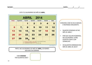 ESTE É O CALENDÁRIO DO MÊS DE ABRIL.
PINTE, NO CALENDÁRIO DO MÊS DE ABRIL, OS NOMES
DOS DIAS DA SEMANA.
UMA SEMANA
TEM QUANTOS DIAS?
CONVERSE COM OS SEUS AMIGOS
E RESPONDA ORALMENTE:
• QUANTAS SEMANAS HÁ NO
MÊS DE ABRIL?
• POR QUE ALGUNS NÚMEROS,
NO CALENDÁRIO, ESTÃO
ESCRITOS COM A COR
VERMELHA?
• HÁ QUANTOS DOMINGOS NO
MÊS DE ABRIL DE 2014?
ABRIL 2014
arterocha.blogspot.com
NOME:___________________________________________________DATA:_____/_____/_____
12
 