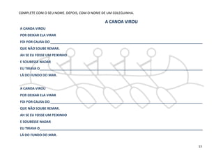 A CANOA VIROU
POR DEIXAR ELA VIRAR
FOI POR CAUSA DO __________________________________________________________________________________
QUE NÃO SOUBE REMAR.
AH SE EU FOSSE UM PEIXINHO
E SOUBESSE NADAR
EU TIRAVA O________________________________________________________________________________________
LÁ DO FUNDO DO MAR.
A CANOA VIROU
POR DEIXAR ELA VIRAR
FOI POR CAUSA DO __________________________________________________________________________________
QUE NÃO SOUBE REMAR.
AH SE EU FOSSE UM PEIXINHO
E SOUBESSE NADAR
EU TIRAVA O________________________________________________________________________________________
LÁ DO FUNDO DO MAR.
COMPLETE COM O SEU NOME. DEPOIS, COM O NOME DE UM COLEGUINHA.
A CANOA VIROU
13
 