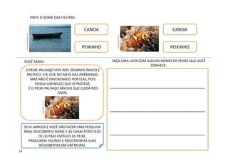 PINTE O NOME DAS FIGURAS:
CANOA
PEIXINHO
CANOA
PEIXINHO
VOCÊ SABIA?
O PEIXE-PALHAÇO VIVE NOS OCEANOS ÍNDICO E
PACÍFICO. ELE VIVE NO MEIO DAS ANÊMONAS,
MAS NÃO É ENVENENADO POR ELAS, POIS
POSSUI UM MUCO QUE O PROTEGE.
É O PEIXE-PALHAÇO MACHO QUE CUIDA DOS
OVOS.
_______________________________________
_______________________________________
_______________________________________
FAÇA UMA LISTA COM ALGUNS NOMES DE PEIXES QUE VOCÊ
CONHECE.
SEUS AMIGOS E VOCÊ VÃO FAZER UMA PESQUISA
PARA DESCOBRIR O NOME E AS CARACTERÍSTICAS
DE OUTRAS ESPÉCIES DE PEIXE.
PROCUREM FIGURAS E REGISTREM AS SUAS
DESCOBERTAS EM UM MURAL.
megaartigos.com.br
meiradopt.blogspot.com
14
megaartigos.com.br
 