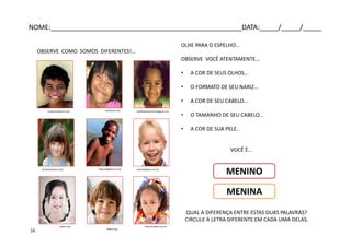 OBSERVE COMO SOMOS DIFERENTES!...
hakani.org
celsojunior.netjustql.wordpress.com perfilfakesarynha.blogspot.com
blog.exadigital.com.br canstockphoto.com.brpt.dreamstime.com/
tintanocabelo.com.brhakani.org
OLHE PARA O ESPELHO...
OBSERVE VOCÊ ATENTAMENTE...
• A COR DE SEUS OLHOS...
• O FORMATO DE SEU NARIZ...
• A COR DE SEU CABELO...
• O TAMANHO DE SEU CABELO...
• A COR DE SUA PELE..
VOCÊ É...
QUAL A DIFERENÇA ENTRE ESTAS DUAS PALAVRAS?
CIRCULE A LETRA DIFERENTE EM CADA UMA DELAS.
MENINO
MENINA
NOME:___________________________________________________DATA:_____/_____/_____
16
 