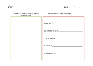 COLE AQUI UMA FOTO SUA OU , ENTÃO,
DESENHE VOCÊ.
MINHA PELE É_______________________________________
OS MEUS OLHOS SÃO_________________________________
O MEU CABELO É____________________________________
EU GOSTO DE_______________________________________
EU NÃO GOSTO DE___________________________________
ESCREVA AS SUAS CARACTERÍSTICAS.
NOME:___________________________________________________DATA:_____/_____/_____
17
 