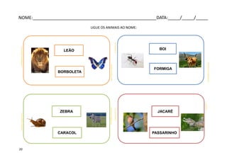 LIGUE OS ANIMAIS AO NOME:
LEÃO
BORBOLETA
pt.wikipedia.org
acontecemcoisas.blogspot.com
BOI
FORMIGA
JACARÉ
PASSARINHO
ZEBRA
CARACOL
simbologiapasec.blogspot.com
cintia1971.wordpress.comferiasdoclark.blogspot.com
terapia-livros.blogspot.com
fiocruz.br
pt.dreamstime.com
NOME:___________________________________________________DATA:_____/_____/_____
20
 