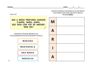 ENCONTRE A PALAVRA M A R I A QUE
ESTÁ ESCONDIDA NAS OUTRAS PALAVRAS E CIRCULE:
M A R I A N A
M A R I A N G E L A
MAS A NOSSA PROFUNDA SAUDADE
É MARIA, MARIA, MARIA,
QUE DIZIA COM VOZ DE AMIZADE:
"BOM DIA!"
A N A M A R I A
M A R I A LVA
VAMOS LER?
ESCREVA O NOME DE UM AMIGO OU DE UM OBJETO
QUE COMECE COM CADA UMA DAS LETRAS DA
PALAVRA MARIA.
M
A
R
I
A
NOME:___________________________________________________DATA:_____/_____/_____
22
 