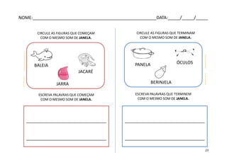 CIRCULE AS FIGURAS QUE COMEÇAM
COM O MESMO SOM DE JANELA.
caixinhadakicas.blogspot.com
CIRCULE AS FIGURAS QUE TERMINAM
COM O MESMO SOM DE JANELA.
todopapas.com.pt
colorir.kly.com.br
colorireaprender.com
BALEIA
JARRA
JACARÉ
ÓCULOS
BERINJELA
PANELA
ESCREVA PALAVRAS QUE COMEÇAM
COM O MESMO SOM DE JANELA.
ESCREVA PALAVRAS QUE TERMINEM
COM O MESMO SOM DE JANELA.
_________________________________
_________________________________
_________________________________
_________________________________
NOME:___________________________________________________DATA:_____/_____/_____
23
 