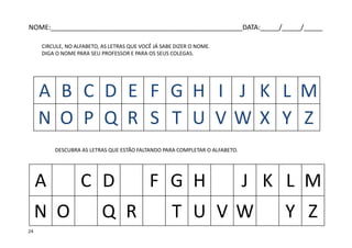 DESCUBRA AS LETRAS QUE ESTÃO FALTANDO PARA COMPLETAR O ALFABETO.
A B C D E F G H I J K L M
N O P Q R S T U V W X Y Z
A C D F G H J K L M
N O Q R T U V W Y Z
CIRCULE, NO ALFABETO, AS LETRAS QUE VOCÊ JÁ SABE DIZER O NOME.
DIGA O NOME PARA SEU PROFESSOR E PARA OS SEUS COLEGAS.
NOME:___________________________________________________DATA:_____/_____/_____
24
 