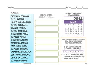 ONTEM FOI DOMINGO,
EU FUI PASSEAR.
HOJE É SEGUNDA-FEIRA,
EU VOU ESTUDAR...
AMANHÃ É TERÇA,
EU VOU DESENHAR.
E NA QUARTA-FEIRA?
EU POSSO PINTAR!
E NA QUINTA-FEIRA?
APRENDO A CANTAR.
PARA SEXTA-FEIRA,
EU PODER BRINCAR.
SÁBADO NÃO TEM AULA,
CONTINUO A BRINCAR...
OS DIAS DA SEMANA,
EU JÁ SEI CONTAR!
www.pragentemiuda.org
VAMOS LER?
MAIO
OBSERVE O CALENDÁRIO
DE MAIO DE 2014.ESCREVA O NOME
DOS DIAS DA SEMANA:
CONVERSE COM OS SEUS AMIGOS E
COM O SEU PROFESSOR E
RESPONDA ORALMENTE:
• O QUE SIGNIFICAM ESSAS
LETRAS NO CALENDÁRIO?
• O MÊS DE MAIO COMEÇA EM
QUE DIA DA SEMANA? HÁ AULA
NESSE DIA? POR QUÊ?
calendariogratis.blogspot.com
NOME:___________________________________________________DATA:_____/_____/_____
27
 