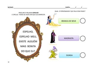 ESPELHO,
ESPELHO MEU,
EXISTE ALGUÉM
MAIS BONITA
DO QUE EU?
QUAL O PERSONAGEM QUE FALA ESSA FRASE?
tagsdisney.blogspot.com.br
tagsdisney.blogspot.com.br
tagsdisney.blogspot.com.br
BRANCA DE NEVE
DUNGA
MADRASTA
PROCURE A PALAVRA ESPELHO
E CIRCULE TODAS AS VEZES EM QUE ELA APARECER.
NOME:___________________________________________________DATA:_____/_____/_____
30
 